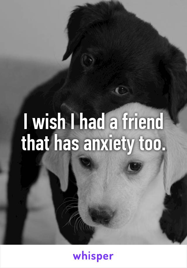 I wish I had a friend that has anxiety too.