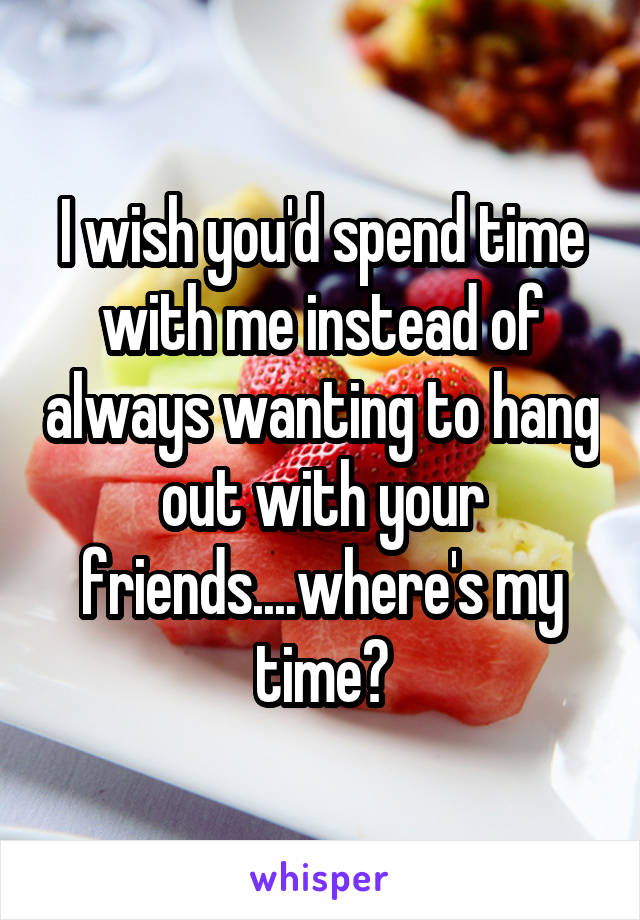 I wish you'd spend time with me instead of always wanting to hang out with your friends....where's my time?