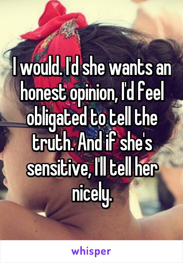 I would. I'd she wants an honest opinion, I'd feel obligated to tell the truth. And if she's sensitive, I'll tell her nicely.