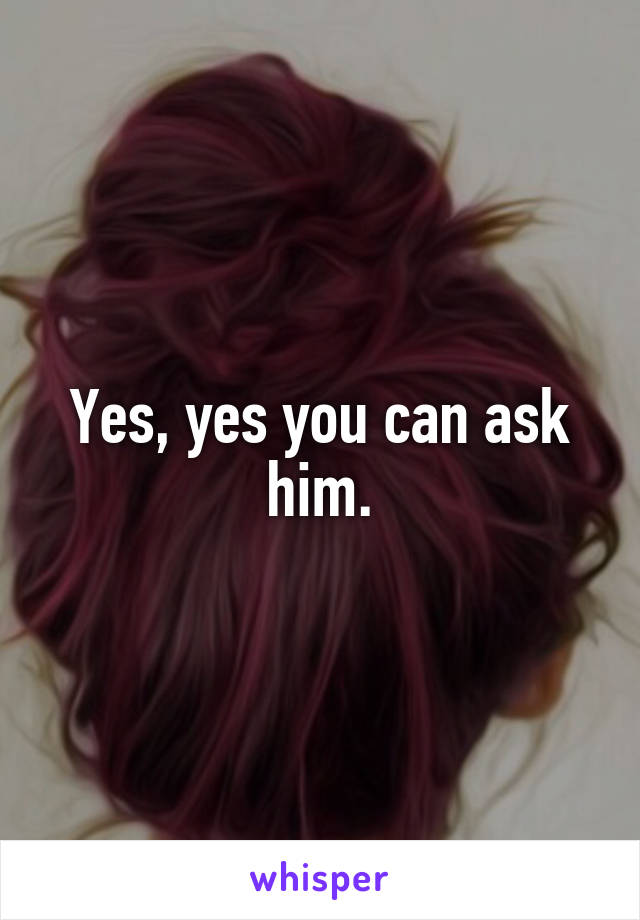 Yes, yes you can ask him.