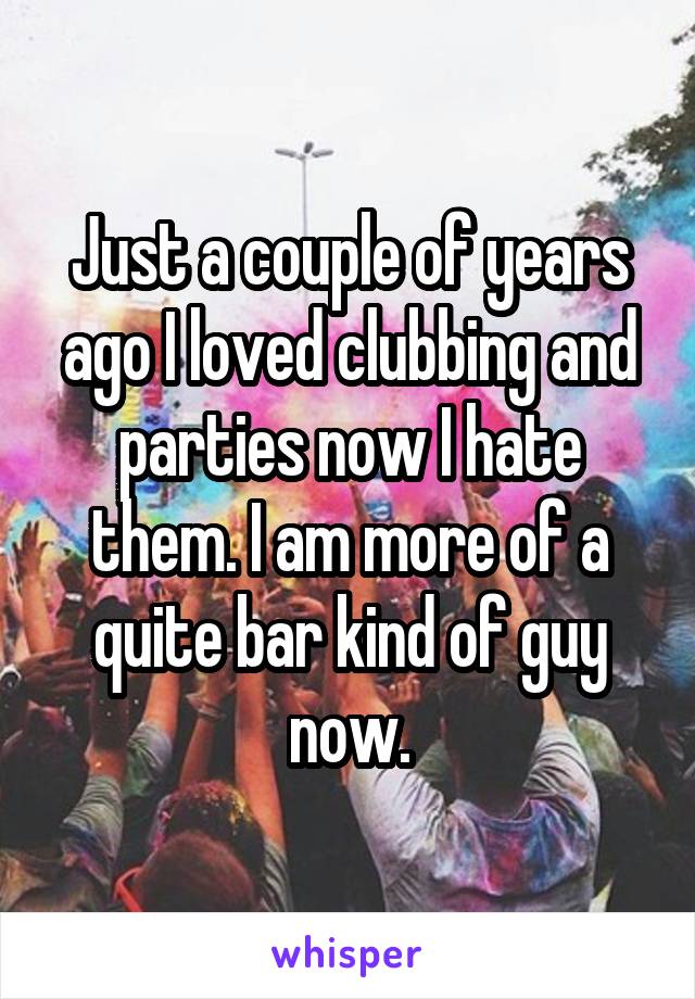 Just a couple of years ago I loved clubbing and parties now I hate them. I am more of a quite bar kind of guy now.