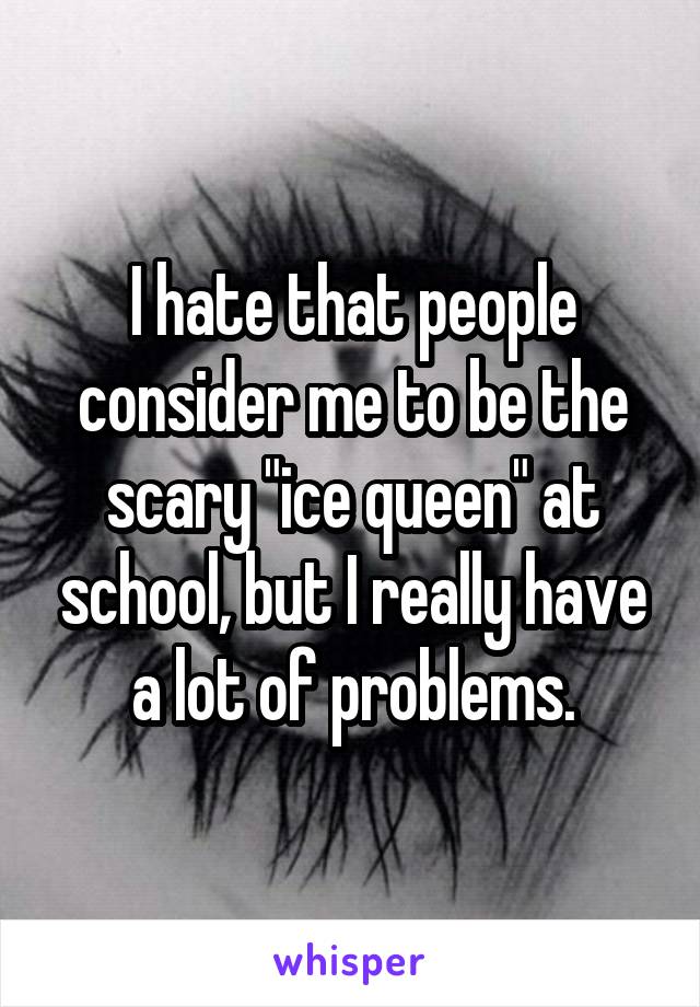 I hate that people consider me to be the scary "ice queen" at school, but I really have a lot of problems.