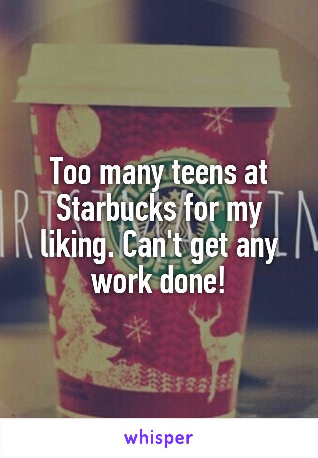 Too many teens at Starbucks for my liking. Can't get any work done!