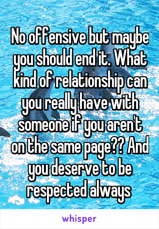 No offensive but maybe you should end it. What kind of relationship can you really have with someone if you aren't on the same page?? And you deserve to be respected always 