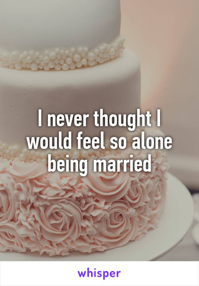 I never thought I would feel so alone being married