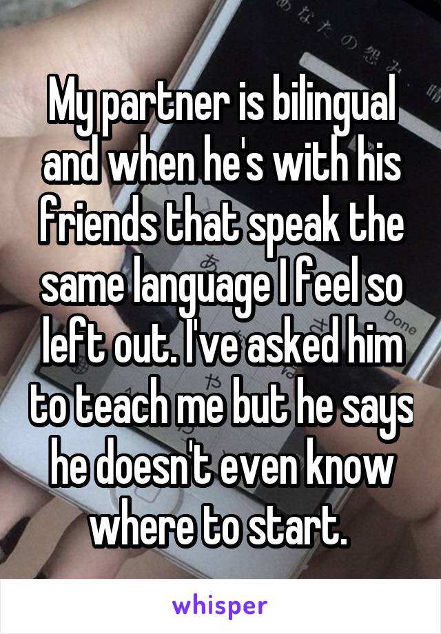 My partner is bilingual and when he's with his friends that speak the same language I feel so left out. I've asked him to teach me but he says he doesn't even know where to start. 