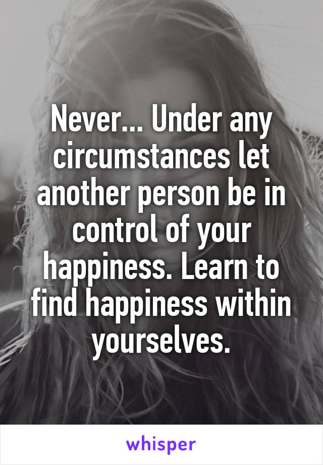 Never... Under any circumstances let another person be in control of your happiness. Learn to find happiness within yourselves.