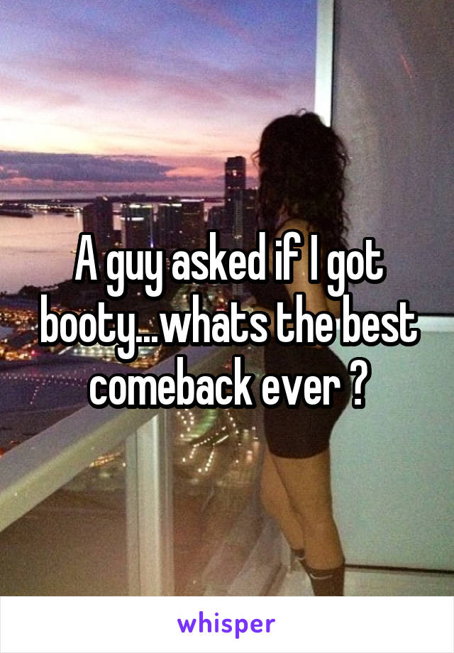 A guy asked if I got booty...whats the best comeback ever ?