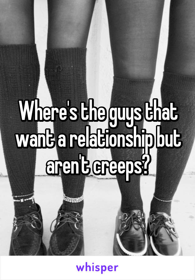 Where's the guys that want a relationship but aren't creeps?