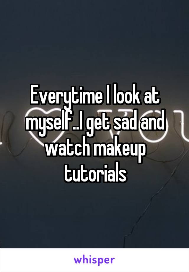 Everytime I look at myself..I get sad and watch makeup tutorials