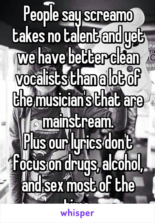 People say screamo takes no talent and yet we have better clean vocalists than a lot of the musician's that are mainstream.
Plus our lyrics don't focus on drugs, alcohol, and sex most of the time.