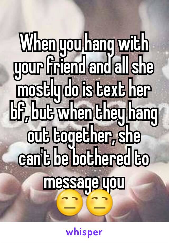 When you hang with your friend and all she mostly do is text her bf, but when they hang out together, she can't be bothered to message you
😒😒