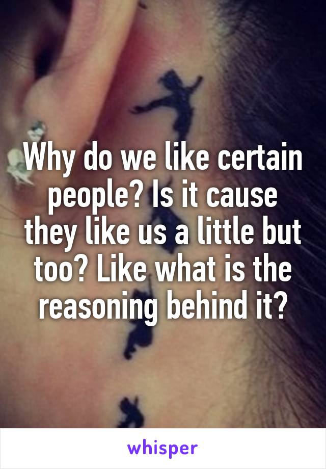 Why do we like certain people? Is it cause they like us a little but too? Like what is the reasoning behind it?