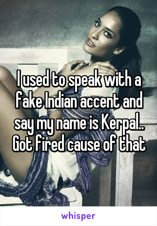 I used to speak with a fake Indian accent and say my name is Kerpal.. Got fired cause of that