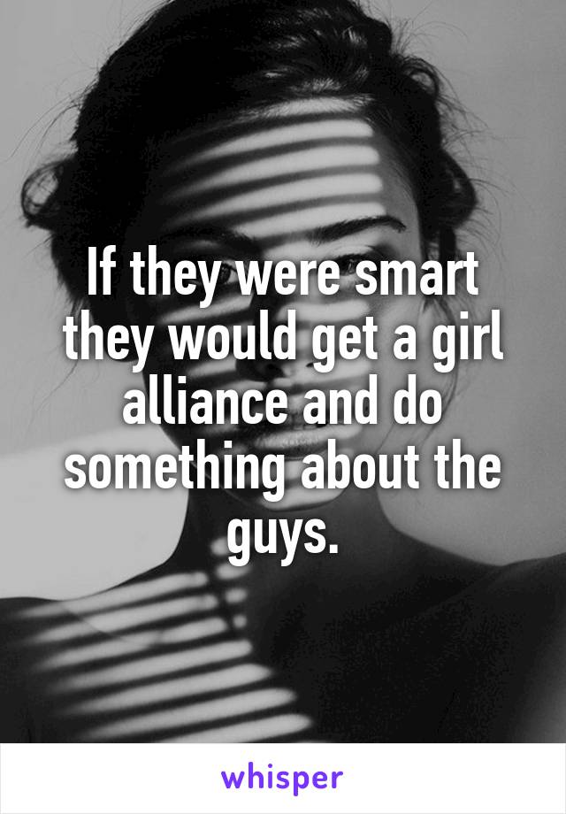 If they were smart they would get a girl alliance and do something about the guys.