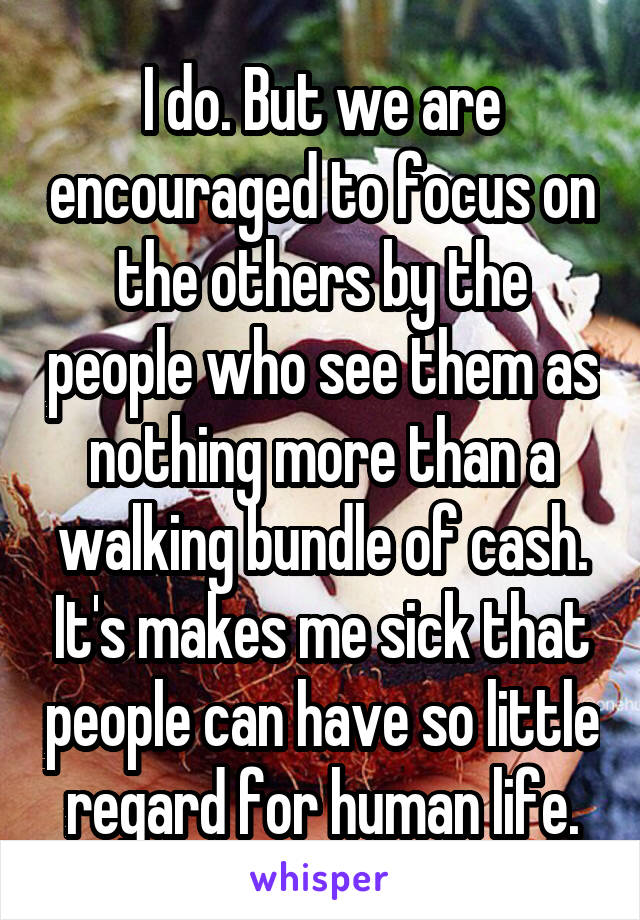 I do. But we are encouraged to focus on the others by the people who see them as nothing more than a walking bundle of cash. It's makes me sick that people can have so little regard for human life.