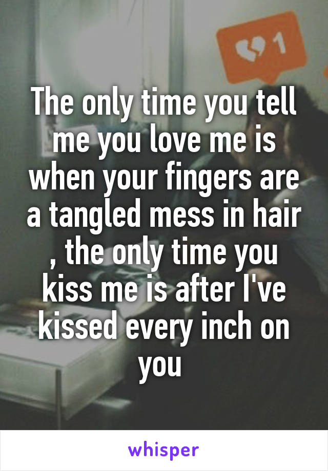 The only time you tell me you love me is when your fingers are a tangled mess in hair , the only time you kiss me is after I've kissed every inch on you 