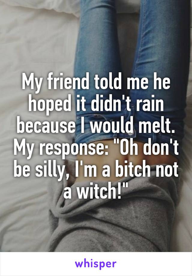 My friend told me he hoped it didn't rain because I would melt. My response: "Oh don't be silly, I'm a bitch not a witch!"