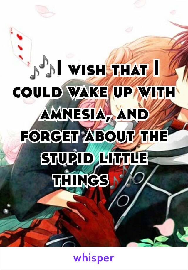 🎶I wish that I could wake up with amnesia, and forget about the stupid little things🎶