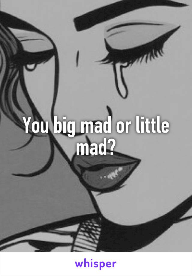 You big mad or little mad?