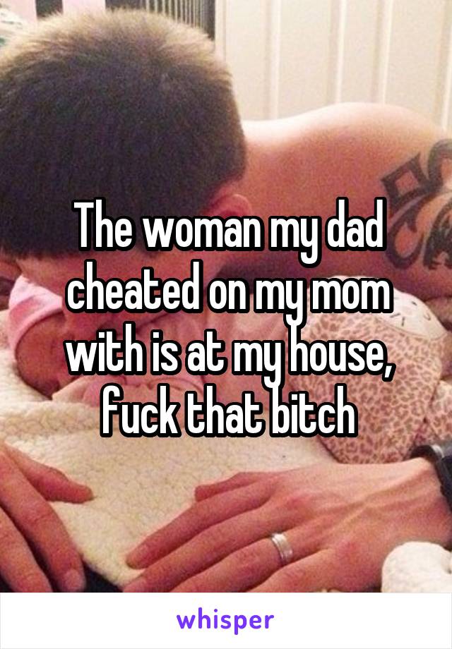 The woman my dad cheated on my mom with is at my house, fuck that bitch