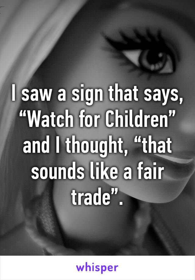 I saw a sign that says, “Watch for Children” and I thought, “that sounds like a fair trade”.