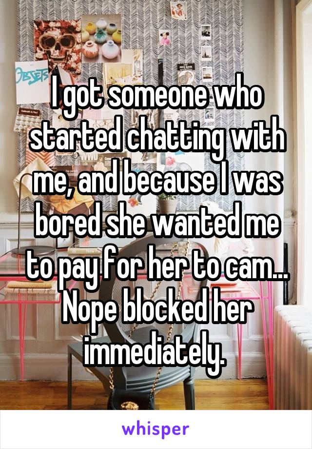 I got someone who started chatting with me, and because I was bored she wanted me to pay for her to cam... Nope blocked her immediately. 