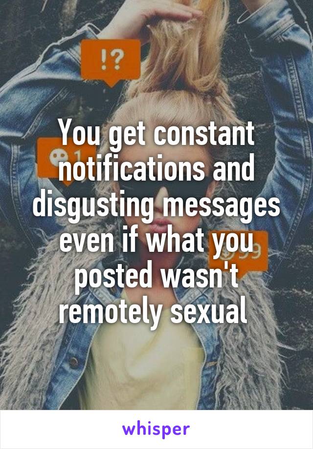 You get constant notifications and disgusting messages even if what you posted wasn't remotely sexual 