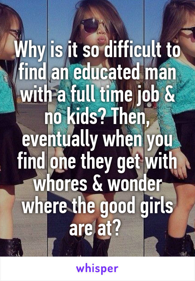 Why is it so difficult to find an educated man with a full time job & no kids? Then, eventually when you find one they get with whores & wonder where the good girls are at? 