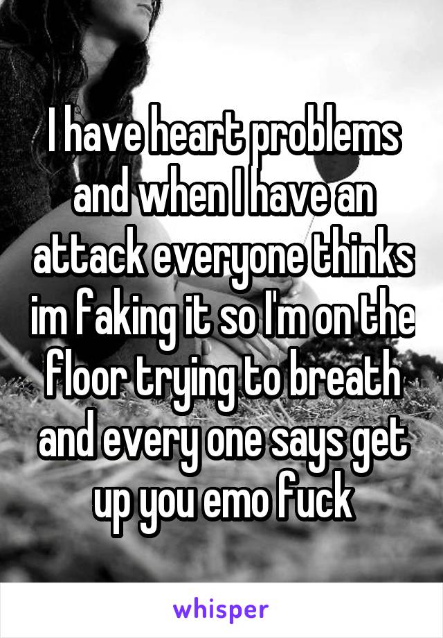 I have heart problems and when I have an attack everyone thinks im faking it so I'm on the floor trying to breath and every one says get up you emo fuck