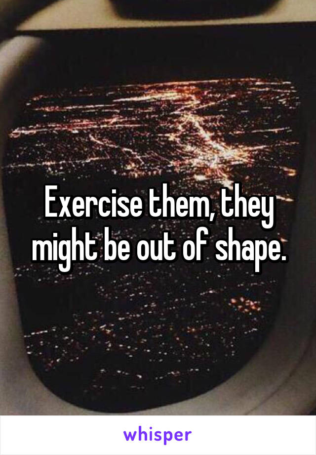 Exercise them, they might be out of shape.