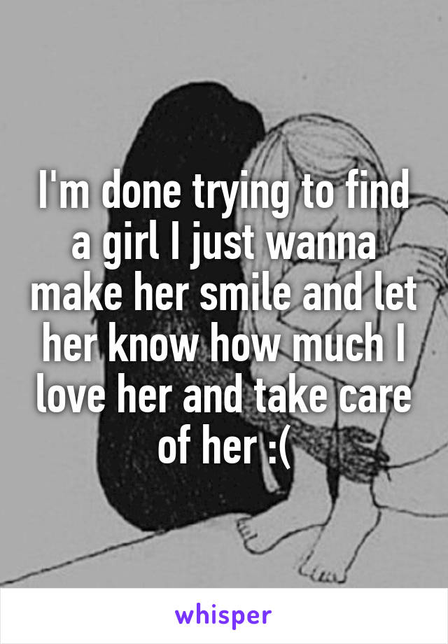 I'm done trying to find a girl I just wanna make her smile and let her know how much I love her and take care of her :(