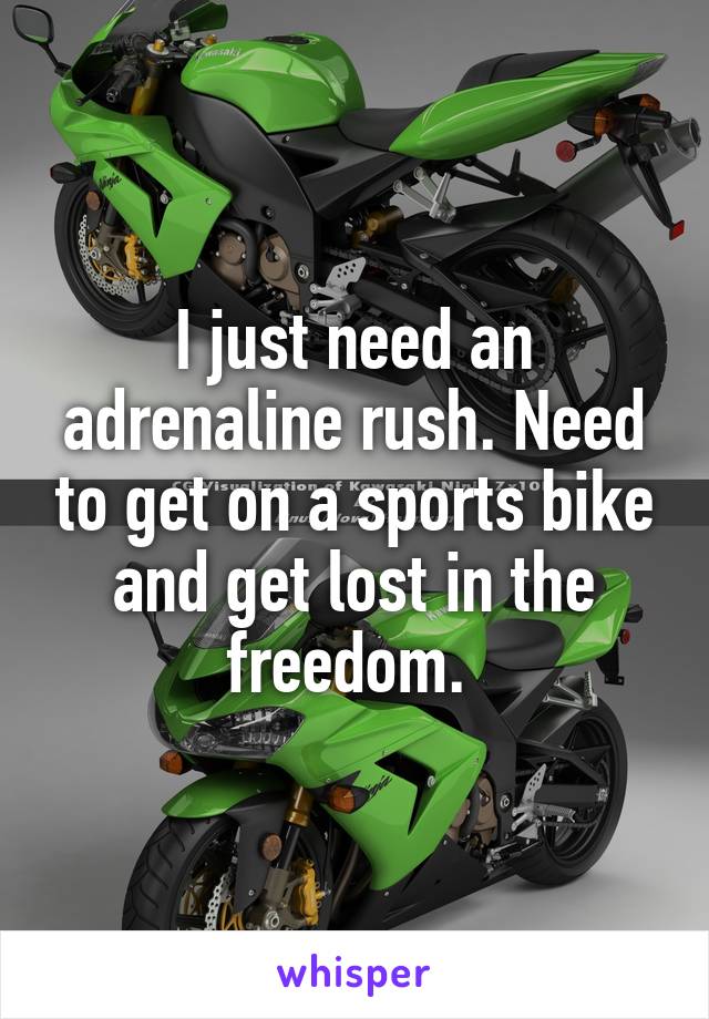 I just need an adrenaline rush. Need to get on a sports bike and get lost in the freedom. 