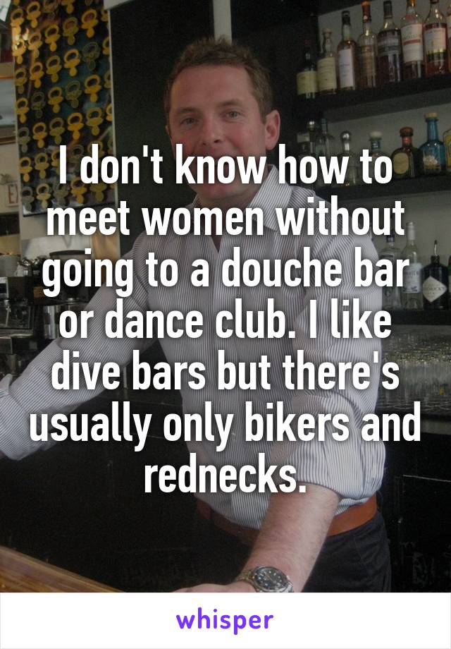 I don't know how to meet women without going to a douche bar or dance club. I like dive bars but there's usually only bikers and rednecks.