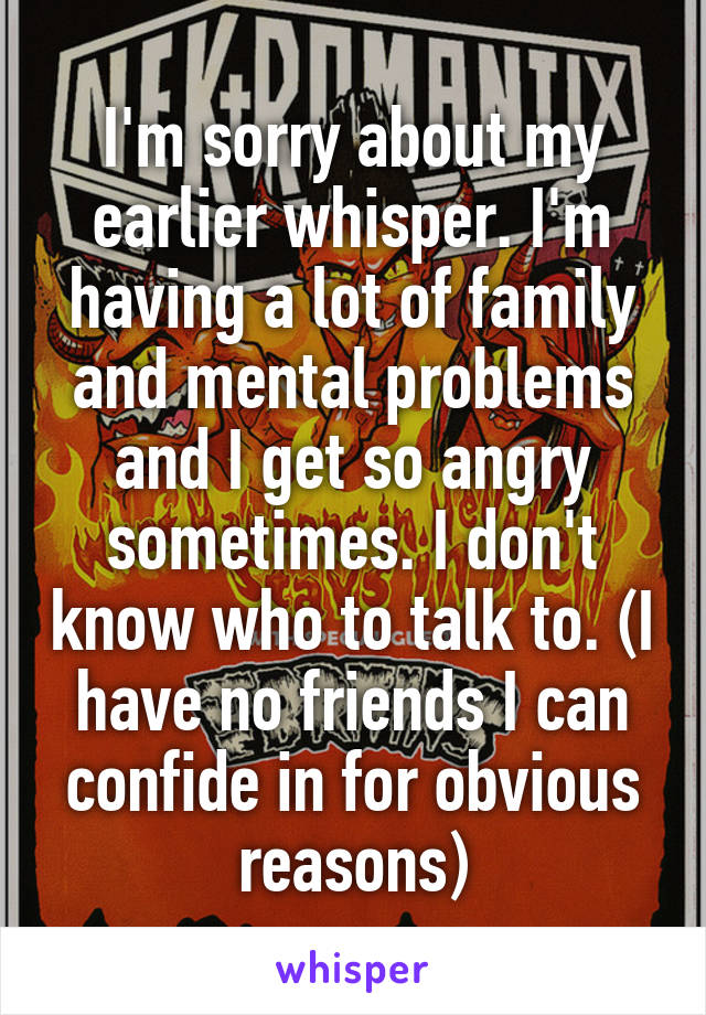 I'm sorry about my earlier whisper. I'm having a lot of family and mental problems and I get so angry sometimes. I don't know who to talk to. (I have no friends I can confide in for obvious reasons)