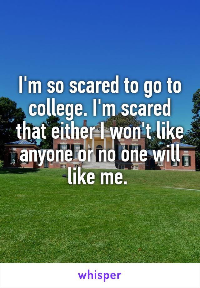 I'm so scared to go to college. I'm scared that either I won't like anyone or no one will like me. 
