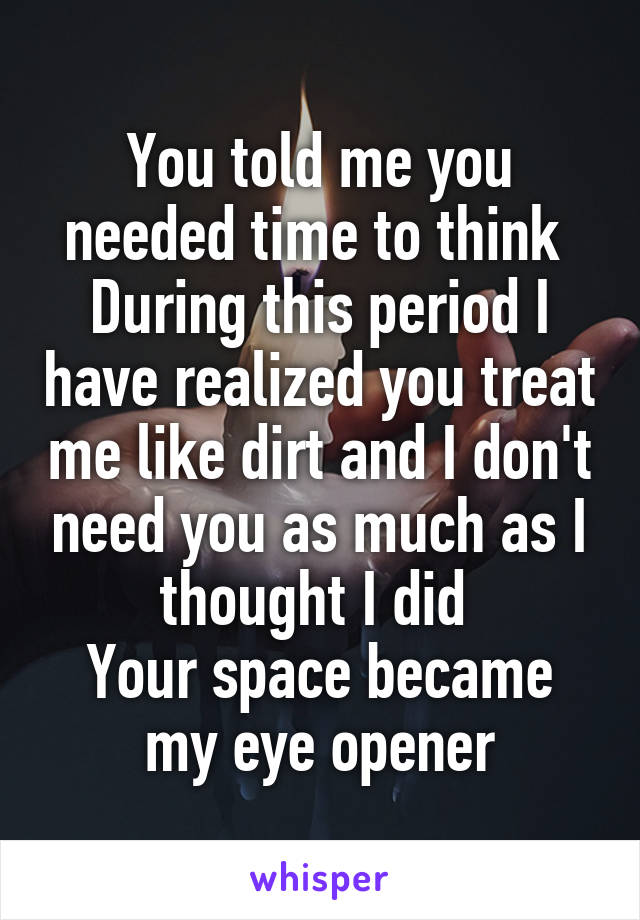 You told me you needed time to think 
During this period I have realized you treat me like dirt and I don't need you as much as I thought I did 
Your space became my eye opener