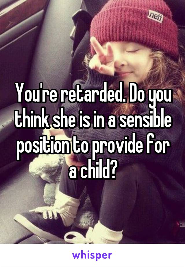 You're retarded. Do you think she is in a sensible position to provide for a child?