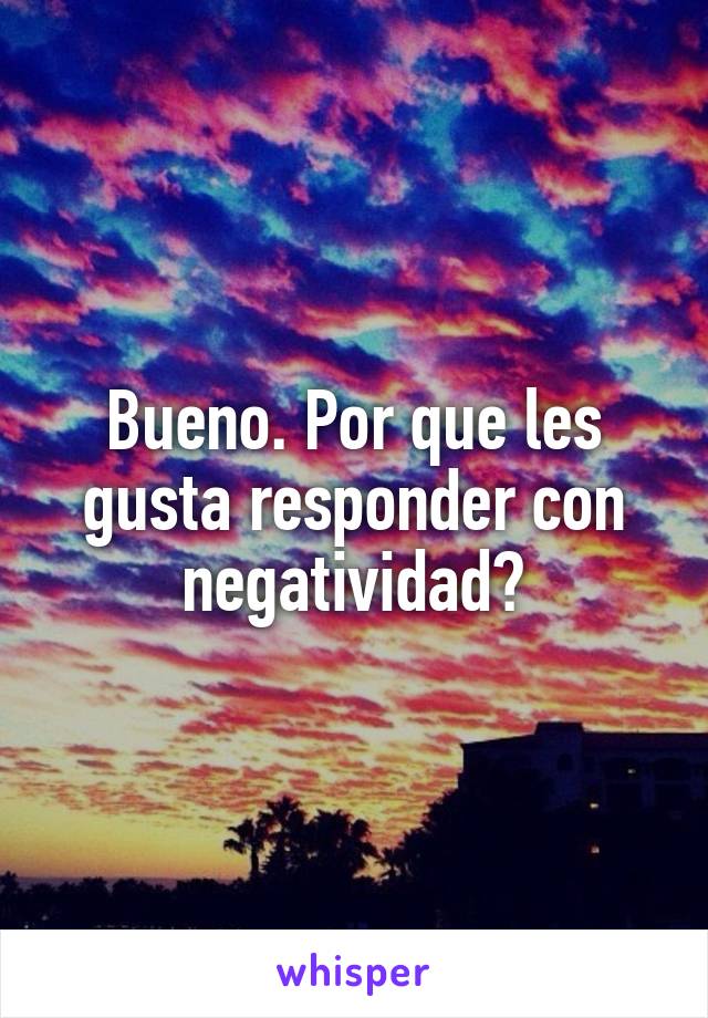 Bueno. Por que les gusta responder con negatividad?