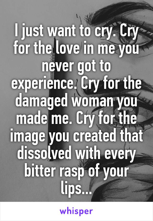 I just want to cry. Cry for the love in me you never got to experience. Cry for the damaged woman you made me. Cry for the image you created that dissolved with every bitter rasp of your lips...