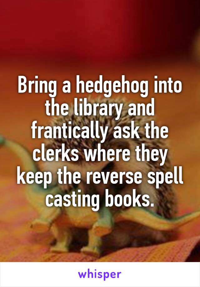 Bring a hedgehog into the library and frantically ask the clerks where they keep the reverse spell casting books.