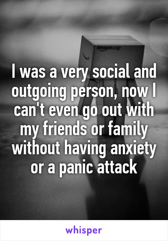 I was a very social and outgoing person, now I can't even go out with my friends or family without having anxiety or a panic attack