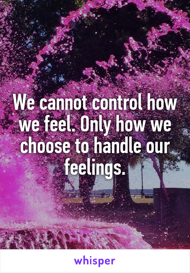 We cannot control how we feel. Only how we choose to handle our feelings.