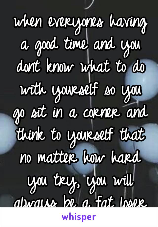 when everyones having a good time and you dont know what to do with yourself so you go sit in a corner and think to yourself that no matter how hard you try, you will always be a fat loser