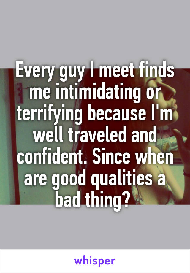 Every guy I meet finds me intimidating or terrifying because I'm well traveled and confident. Since when are good qualities a bad thing? 