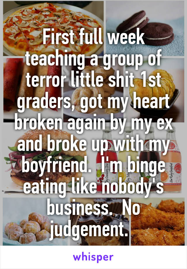 First full week teaching a group of terror little shit 1st graders, got my heart broken again by my ex and broke up with my boyfriend.  I'm binge eating like nobody's business.  No judgement.  