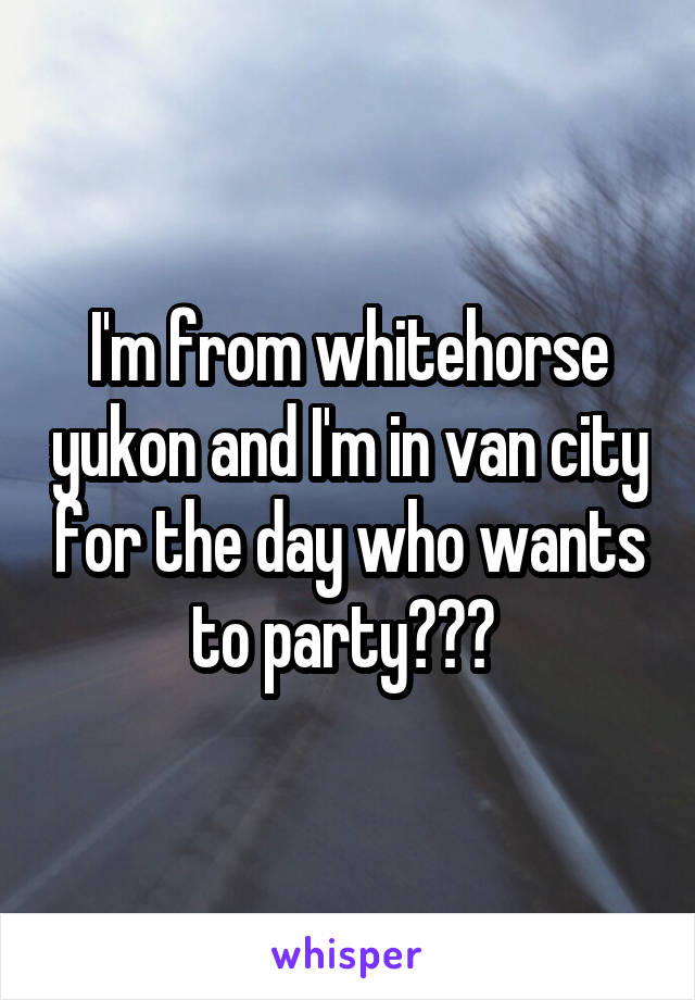 I'm from whitehorse yukon and I'm in van city for the day who wants to party??? 