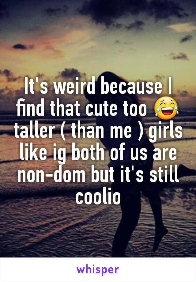 It's weird because I find that cute too 😂 taller ( than me ) girls like ig both of us are non-dom but it's still coolio