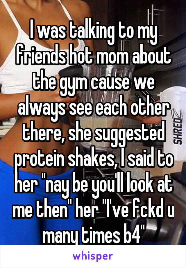 I was talking to my friends hot mom about the gym cause we always see each other there, she suggested protein shakes, I said to her "nay be you'll look at me then" her "I've fckd u many times b4"