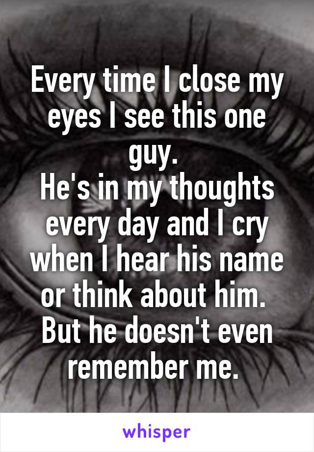 Every time I close my eyes I see this one guy. 
He's in my thoughts every day and I cry when I hear his name or think about him. 
But he doesn't even remember me. 